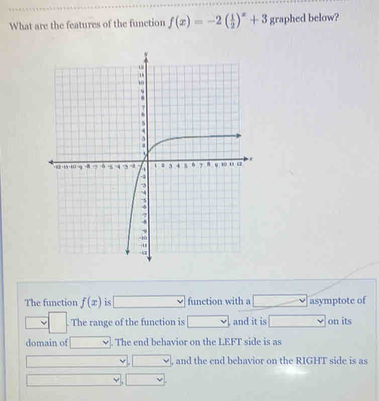 What are the features of the function f(x)=-2( 1/2 )^x+3 graphed below? 
The function f(x) is □ function with a = -x asymptote of 
□ . The range of the function is □ , and it is □ on its 
domain of □. The end behavior on the LEFT side is as 
□  
□ , and the end behavior on the RIGHT side is as 
□ 
. ` vee .