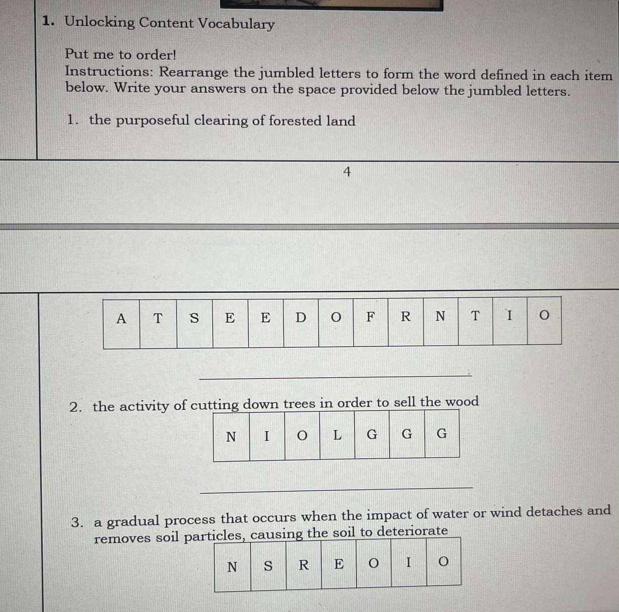 Unlocking Content Vocabulary 
Put me to order! 
Instructions: Rearrange the jumbled letters to form the word defined in each item 
below. Write your answers on the space provided below the jumbled letters. 
1. the purposeful clearing of forested land 
4 
_ 
_ 
2. the activity of cutting down trees in order to sell the wood 
_ 
3. a gradual process that occurs when the impact of water or wind detaches and 
removes soil png the soil to deteriorate