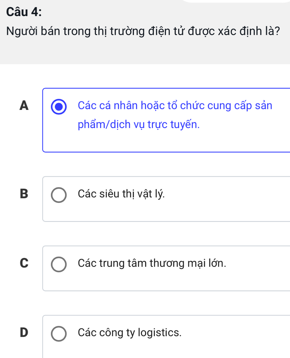 Người bán trong thị trường điện tử được xác định là?
A Các cá nhân hoặc tổ chức cung cấp sản
phẩm/dịch vụ trực tuyến.
B Các siêu thị vật lý.
C Các trung tâm thương mại lớn.
D Các công ty logistics.