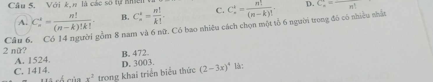 Với k,n là các số tự nhiên
C. C_n^(k=frac n!)(n-k)!. D.
A. C_n^(k=frac n!)(n-k)!k!. B. C_n^(k=frac n!)k!. C_n^(n=overline n!)
Câu 6
gồm 8 nam và 6 nữ. Có bao nhiêu cách chọn một tổ 6 người trong đó có nhiều nhất
2 nữ?
A. 1524. B. 472.
C. 1414. D. 3003.
l cố của x^2 trong khai triển biểu thức (2-3x)^4 là: