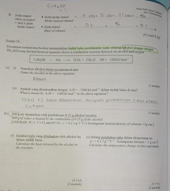 Modal PPC Kimis Truganad Bal 3 Termukomiak
② Jisim etanol __(1) + _ 16)=
Jisim molar etanol = (12)+
Mass of etanol Molar massof ethanol
_
= mol x jisim ___-8
molar etanol Jisim etanol =
=
Mass of ethanol
[0.2 mol/ 9.2g]
Soalan 24 ;
Persamaan termokimia berikut menunjukkan tindak balas pembakaran suatu sebatian alkohol dengan oksigen
The following thermochemical equation shows a combustion reaction between an alcohol and oxygen
C_2H_5OH+3O_2 _  2CO_2+3H_2O △ H=1260kJmol^(-1)
(a) (i) Namakan alkohol dalam persamaan di atas
Name the alcohol in the above equation.
[1 markah]
(ii) Apakah yang dimaksudkan dengan △ H=-1260kJmol^(-11) dalam tindak balas di atas?
What is meant by^-△ H=-1260kJmol^(-1) in the above equation?
akaran I mol etane 
[1 markoh]
(b) 200 g air dipanaskan oleh pembakaran 0.23 g alkohol tersebut.
200 g of water is heated by the combustion of 0.23 g of the alcohol
[JAR/RAM H=1,C=12 and O=16,c=4.2Jg· 1°C-1 ketumpatan larutan/density of solution =lg cm]
(i) Kirakan haba yang dibebaskan oleh alkohol itu (ii) Hitung perubahan suhu dalam eksperimen ini
dalam tindak balas. Ic=4.2Jg^(10)C^1 , ketumpatan larutan =1gcm^3]
Calculate the heat released by the alcohol in Calculate the temperature change in this experiment
the reaction
(6.3 kJ)
[2 markah] (7.5°C)
[2 markah]