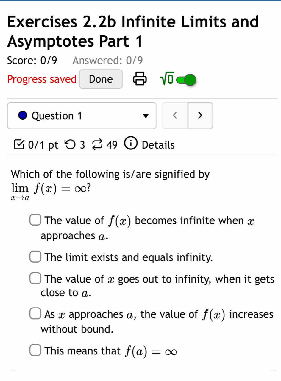 Exercises 2.2b Infinite Limits and
Asymptotes Part 1
Score: 0/9 Answered: 0/9
Progress saved Done sqrt(0) 
Question 1 < >
0/1 pt C 3overleftrightarrow sim 49 Details
Which of the following is/are signified by
limlimits _xto af(x)=∈fty
The value of f(x) becomes infinite when x
approaches a.
The limit exists and equals infinity.
The value of x goes out to infinity, when it gets
close to a.
As x approaches a, the value of f(x) increases
without bound.
This means that f(a)=∈fty