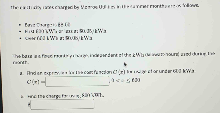 The electricity rates charged by Monroe Utilities in the summer months are as follows. 
Base Charge is $8.00
First 600 kWh or less at $0.05/kWh
Over 600 kWh at $0.08/kWh
The base is a fixed monthly charge, independent of the kWh (kilowatt-hours) used during the
month. 
a. Find an expression for the cost function C(x) for usage of or under 600 kWh.
C(x)=□ , 0
b. Find the charge for using 800 kWh.
$□