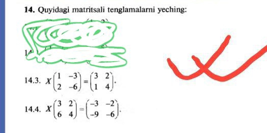 Quyidagi matritsali tenglamalarni yeching:
14.3. Xbeginpmatrix 1&-3 2&-6endpmatrix =beginpmatrix 3&2 1&4endpmatrix. 
14.4. Xbeginpmatrix 3&2 6&4endpmatrix =beginpmatrix -3&-2 -9&-6endpmatrix.