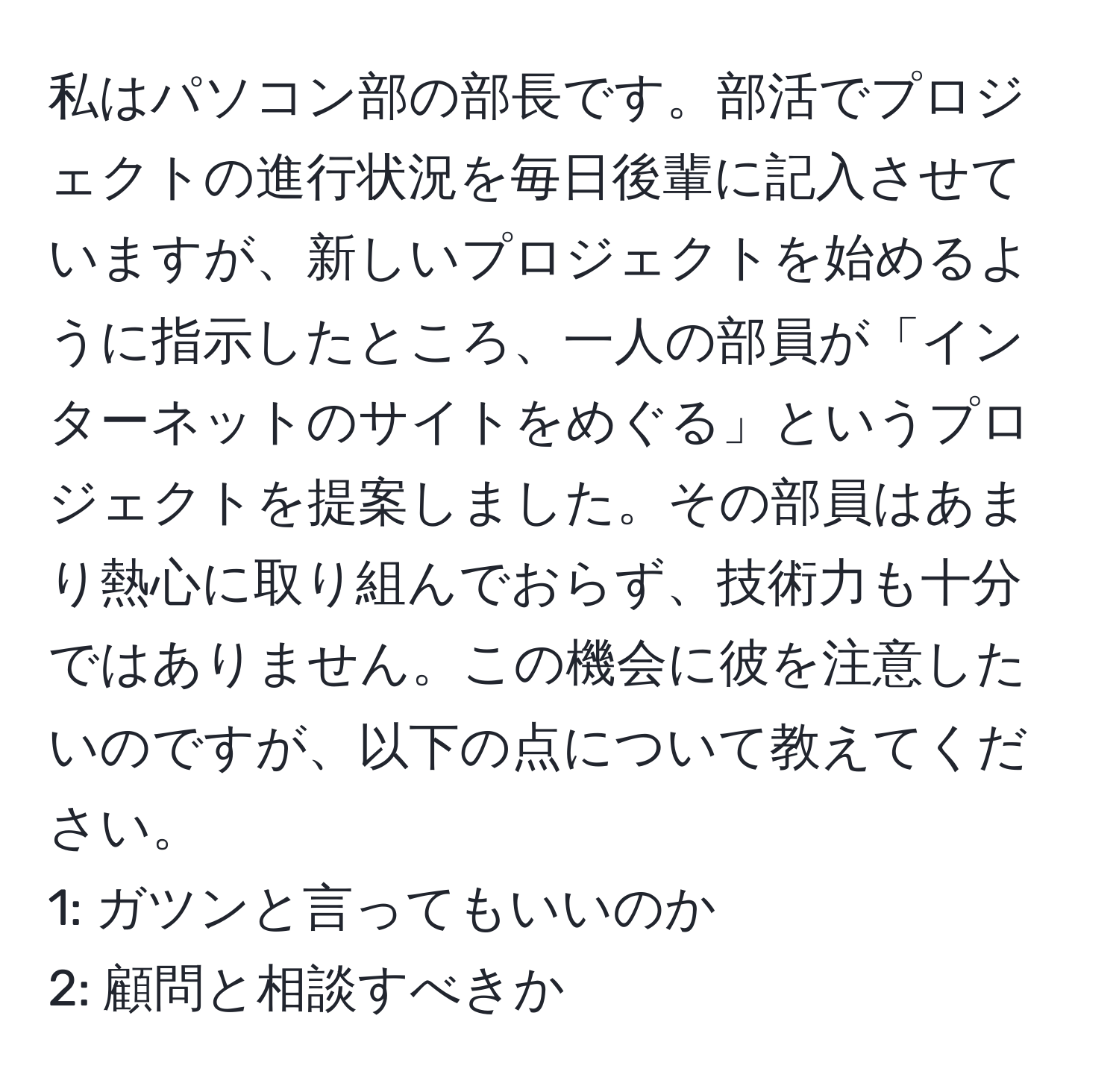 私はパソコン部の部長です。部活でプロジェクトの進行状況を毎日後輩に記入させていますが、新しいプロジェクトを始めるように指示したところ、一人の部員が「インターネットのサイトをめぐる」というプロジェクトを提案しました。その部員はあまり熱心に取り組んでおらず、技術力も十分ではありません。この機会に彼を注意したいのですが、以下の点について教えてください。  
1: ガツンと言ってもいいのか  
2: 顧問と相談すべきか