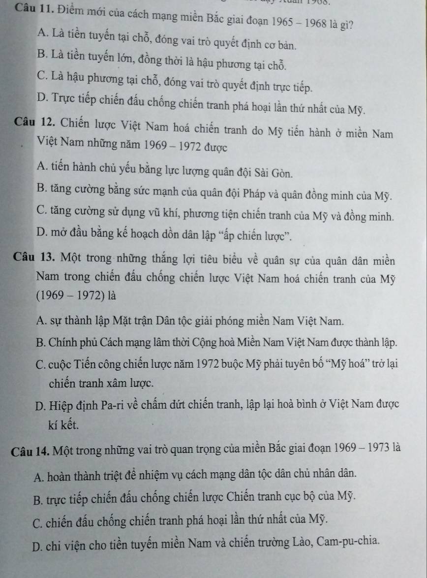 Điểm mới của cách mạng miền Bắc giai đoạn 1965 - 1968 là gì?
A. Là tiền tuyến tại chỗ, đóng vai trò quyết định cơ bản.
B. Là tiền tuyến lớn, đồng thời là hậu phương tại chỗ.
C. Là hậu phương tại chỗ, đóng vai trò quyết định trực tiếp.
D. Trực tiếp chiến đấu chống chiến tranh phá hoại lần thứ nhất của Mỹ.
Câu 12. Chiến lược Việt Nam hoá chiến tranh do Mỹ tiến hành ở miền Nam
Việt Nam những năm 1969 - 1972 được
A. tiến hành chủ yếu bằng lực lượng quân đội Sài Gòn.
B. tăng cường bằng sức mạnh của quân đội Pháp và quân đồng minh của Mỹ.
C. tăng cường sử dụng vũ khí, phương tiện chiến tranh của Mỹ và đồng minh.
D. mở đầu bằng kế hoạch dồn dân lập “ấp chiến lược”.
Câu 13. Một trong những thắng lợi tiêu biểu về quân sự của quân dân miền
Nam trong chiến đấu chống chiến lược Việt Nam hoá chiến tranh của Mỹ
(1969 - 1972) là
A. sự thành lập Mặt trận Dân tộc giải phóng miền Nam Việt Nam.
B. Chính phủ Cách mạng lâm thời Cộng hoà Miền Nam Việt Nam được thành lập.
C. cuộc Tiến công chiến lược năm 1972 buộc Mỹ phải tuyên bố “Mỹ hoá” trở lại
chiến tranh xâm lược.
D. Hiệp định Pa-ri về chấm dứt chiến tranh, lập lại hoà bình ở Việt Nam được
kí kết.
Câu 14. Một trong những vai trò quan trọng của miền Bắc giai đoạn 1969 - 1973 là
A. hoàn thành triệt để nhiệm vụ cách mạng dân tộc dân chủ nhân dân.
B. trực tiếp chiến đấu chống chiến lược Chiến tranh cục bộ của Mỹ.
C. chiến đấu chống chiến tranh phá hoại lần thứ nhất của Mỹ.
D. chi viện cho tiền tuyến miền Nam và chiến trường Lào, Cam-pu-chia.