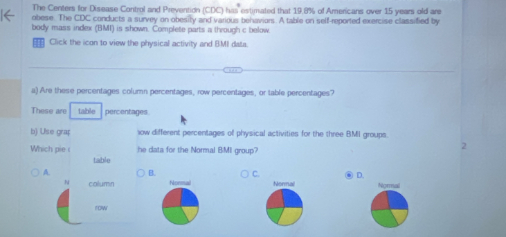 The Centers for Disease Control and Prevention (CDC) has estimated that 19.8% of Americans over 15 years old are
obese. The CDC conducts a survey on obesity and various behaviors. A table on self-reported exercise classified by
body mass index (BMI) is shown. Complete parts a through c below.
: Click the icon to view the physical activity and BMI data.
a) Are these percentages column percentages, row percentages, or table percentages?
These are table percentages.
b) Use grap ow different percentages of physical activities for the three BMI groups.
Which pie ( he data for the Normal BMI group?
2
table
A.
B.
C.
D.
N column Normal Normal Normal
row