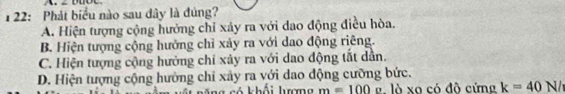 122: Phát biểu nào sau dây là đúng?
A. Hiện tượng cộng hưởng chỉ xảy ra với dao động điều hòa.
B. Hiện tượng cộng hưởng chỉ xảy ra với dao động riêng.
C. Hiện tượng cộng hưởng chi xảy ra với dao động tắt dẫn.
D. Hiện tượng cộng hưởng chỉ xảy ra với dao động cưỡng bức.
khng có khối lưượng m=100o là xa có đô cứng k=40N/