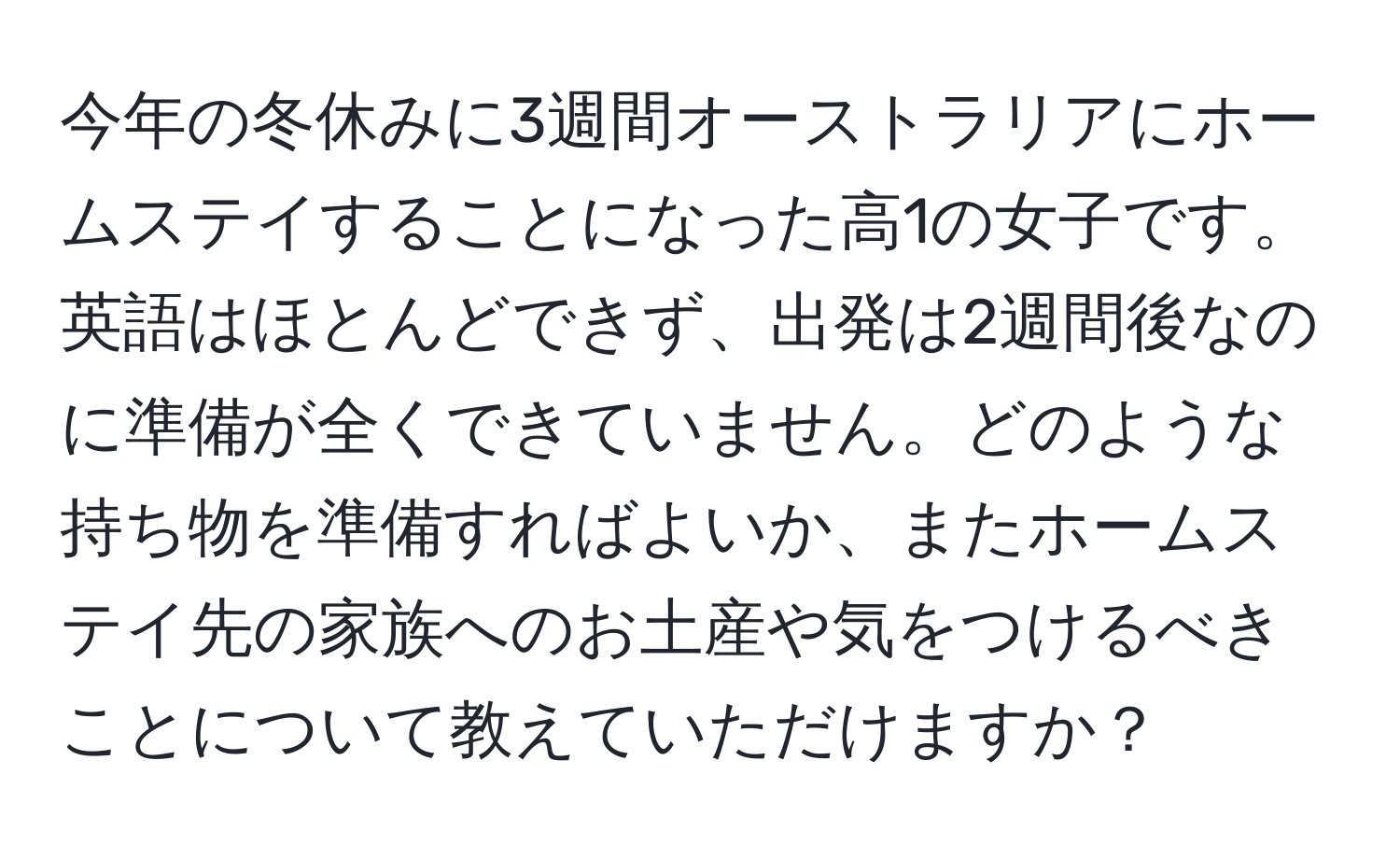 今年の冬休みに3週間オーストラリアにホームステイすることになった高1の女子です。英語はほとんどできず、出発は2週間後なのに準備が全くできていません。どのような持ち物を準備すればよいか、またホームステイ先の家族へのお土産や気をつけるべきことについて教えていただけますか？