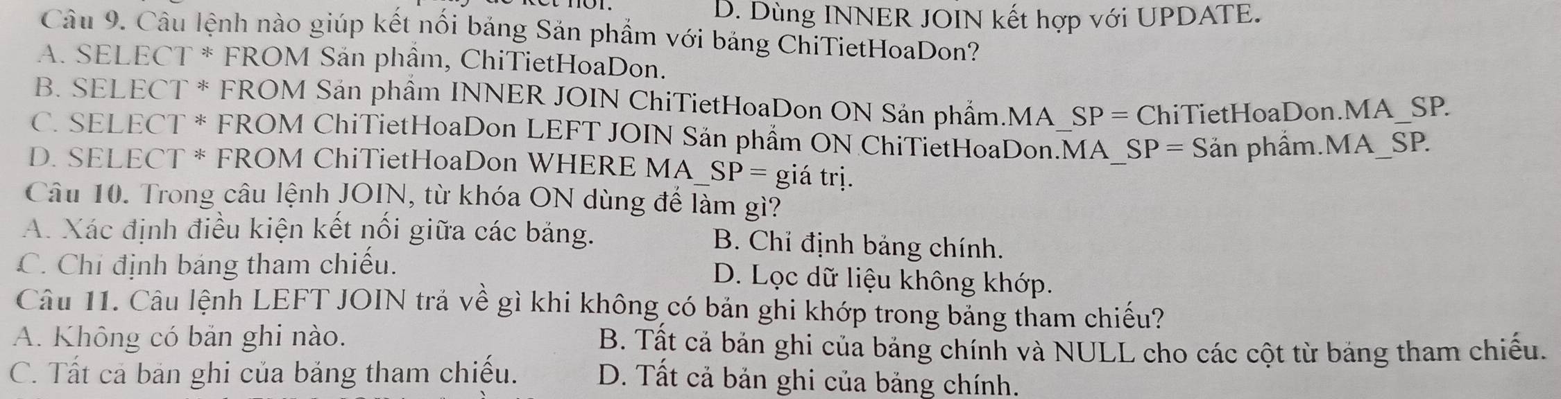 D. Dùng INNER JOIN kết hợp với UPDATE.
Câu 9. Cầu lệnh nào giúp kết nổi bảng Sản phẩm với bảng ChiTietHoaDon?
A. SELECT * FROM Sản phẩm, ChiTietHoaDon.
B. SELECT * FROM Sản phẩm INNER JOIN ChiTietHoaDon ON Sản phẩm.MA_S SP=Ch iTietHoaDon.MA_SP.
C. SELECT * FROM ChiTietHoaDon LEFT JOIN Sản phẩm ON ChiTietHoaDon.MA SP= Sản phẩm.MA SP.
D. SELECT * FROM ChiTietHoaDon WHERE MA SP= giá trị.
Câu 10. Trong câu lệnh JOIN, từ khóa ON dùng để làm gì?
A. Xác định điều kiện kết nổi giữa các bảng. B. Chỉ định bảng chính.
C. Chỉ định báng tham chiếu.
D. Lọc dữ liệu không khớp.
Câu 11. Câu lệnh LEFT JOIN trả về gì khi không có bản ghi khớp trong bảng tham chiếu?
A. Không có bản ghi nào. B. Tất cả bản ghi của bảng chính và NULL cho các cột từ bảng tham chiếu.
C. Tất cả bản ghi của bảng tham chiếu. D. Tất cả bản ghi của bảng chính.