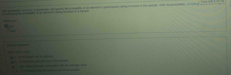 Time left 0:10:16
with probability sampling, a researcher can specify the probability of an element's (participants) being included in the sample. With nonprobability sampling
of estimating the probability of an element's being included in a sample.
Select one
# True
Faisé
Standard devialion
Select one of mare
g a is the square root of vanance
ng o is mea vured using the unit of the variable
C has values generally comparable with the average value
1 is measured using the squared unit of the vanable