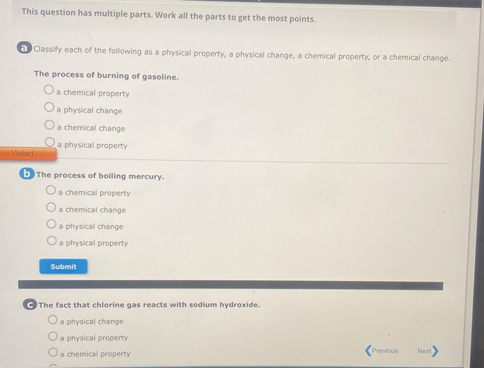 This question has multiple parts. Work all the parts to get the most points.
Classify each of the following as a physical property, a physical change, a chemical property, or a chemical change.
The process of burning of gasoline.
a chemical property
a physical change
a chemical change
a physical property
Visited
b The process of boiling mercury.
a chemical property
a chemical change
a physical change
a physical property
Submit
•)The fact that chlorine gas reacts with sodium hydroxide.
a physical change
a physical property
a chemical property Previous Next