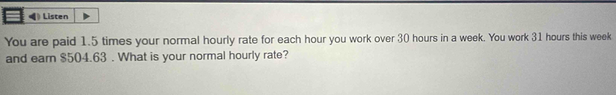 Listen 
You are paid 1.5 times your normal hourly rate for each hour you work over 30 hours in a week. You work 31 hours this week
and earn $504.63. What is your normal hourly rate?