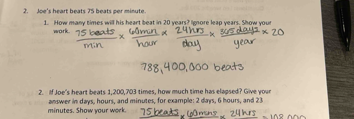 Joe’s heart beats 75 beats per minute. 
1. How many times will his heart beat in 20 years? Ignore leap years. Show your 
work. 
2. If Joe’s heart beats 1,200,703 times, how much time has elapsed? Give your 
answer in days, hours, and minutes, for example: 2 days, 6 hours, and 23
minutes. Show your work.