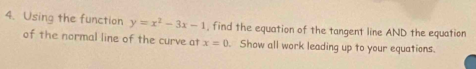 Using the function y=x^2-3x-1 , find the equation of the tangent line AND the equation 
of the normal line of the curve at x=0 Show all work leading up to your equations.