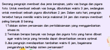 Seorang pengrajin membuat dua jenis kerajinan, yaitu vas bunga dan pigura 
foto. Untuk membuat sebuah vas bunga, dibutuhkan waktu 3 jam, sedangkan 
untuk membuat sebuah pigura dibutuhkan 2 jam. Dalam satu hari, pengrajin 
tersebut hanya memiliki waktu kerja maksimal 24 jam dan mampu membuat 
paling banyak 8 barang. 
1.Tuliskan sistem persamaan dan pertidaksamaan yang menggambarkan 
situasi ini. 
2. Tentukan berapa banyak vas bunga dan pigura foto yang harus dibuat 
agar waktu kerja yang tersedia dapat dimanfaatkan secara optimal. 
3.Jika pengrajin mendapatkan tambahan waktu 6 jam, bagaimana 
pengaruhnya terhadap sistem persamaan?