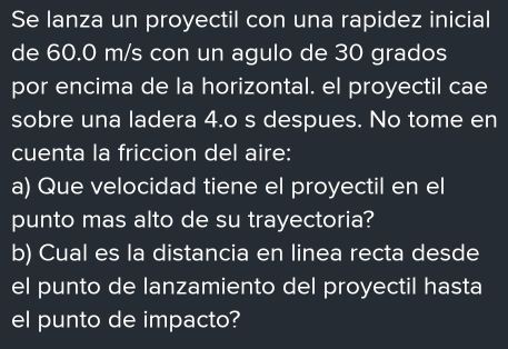 Se lanza un proyectil con una rapidez inicial 
de 60.0 m/s con un agulo de 30 grados 
por encima de la horizontal. el proyectil cae 
sobre una ladera 4.o s despues. No tome en 
cuenta la friccion del aire: 
a) Que velocidad tiene el proyectil en el 
punto mas alto de su trayectoria? 
b) Cual es la distancia en linea recta desde 
el punto de lanzamiento del proyectil hasta 
el punto de impacto?