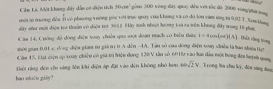 ào nhiều ? 
Câu 13. Một khung dây dẫn có diện tích 50cm^2 gồm 500 vòng dây quay dều với tốc độ 2000 vòng /phút trong 
một từ trường đều B có phương vưồng góc với trục quay của khung và có độ lớn cảm ứng từ 0,02 T. Xem khung 
dây như một diện trở thuần có điện trở 50Ω. Hầy tính nhiệt lượng toa ra trên khung dây trong 10 phút, 
Câu 14. Cường độ dòng điện xoay chiều qua một đoạn mạch có biểu thức i=4cos (omega t)(A). Biết rằng trong 
thời gian 0,01 s; đòng điện giám từ giá trị 0 A đến -4A. Tần số của đòng điện xoay chiều là bao nhiệu Hz? 
Câu 15. Đặt điện áp xoay chiều có giá trị hiệu dụng 120 V tần số 60 Hz vào hai đầu một bóng đèn huỳnh quang. 
Biết rằng dèn chỉ sáng lên khi điện áp đặt vào đèn không nhỏ hơn 60sqrt(2)V. Trong ba chu kỳ, đèn sáng được 
bao nhiều giây?