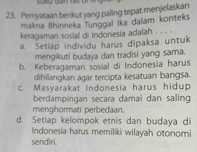 Pernyataan berikut yang paling tepat menjelaskan
makna Bhinneka Tunggal Ika dalam konteks
keragaman sosial di Indonesia adalah . . . .
a. Setiap individu harus dipaksa untuk
mengikuti budaya dan tradisi yang sama.
b. Keberagaman sosial di Indonesia harus
dihilangkan agar tercipta kesatuan bangsa.
c. Masyarakat Indonesia harus hidup
berdampingan secara damai dan saling
menghormati perbedaan.
d. Setiap kelompok etnis dan budaya di
Indonesia harus memiliki wilayah otonomi
sendiri.