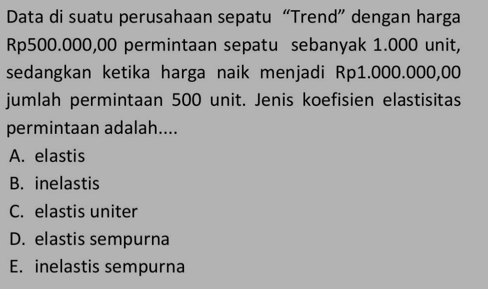 Data di suatu perusahaan sepatu “Trend” dengan harga
Rp500.000,00 permintaan sepatu sebanyak 1.000 unit,
sedangkan ketika harga naik menjadi Rp1.000.000,00
jumlah permintaan 500 unit. Jenis koefisien elastisitas
permintaan adalah....
A. elastis
B. inelastis
C. elastis uniter
D. elastis sempurna
E. inelastis sempurna