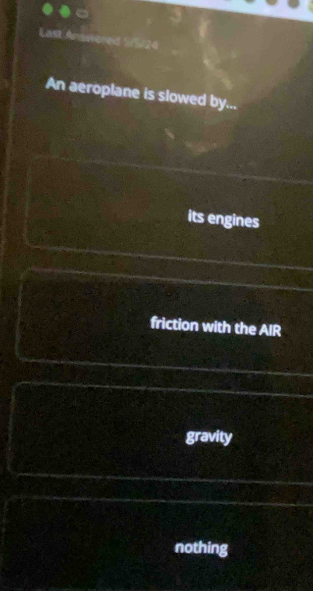 Last Anowered S/5/24
An aeroplane is slowed by...
its engines
friction with the AIR
gravity
nothing