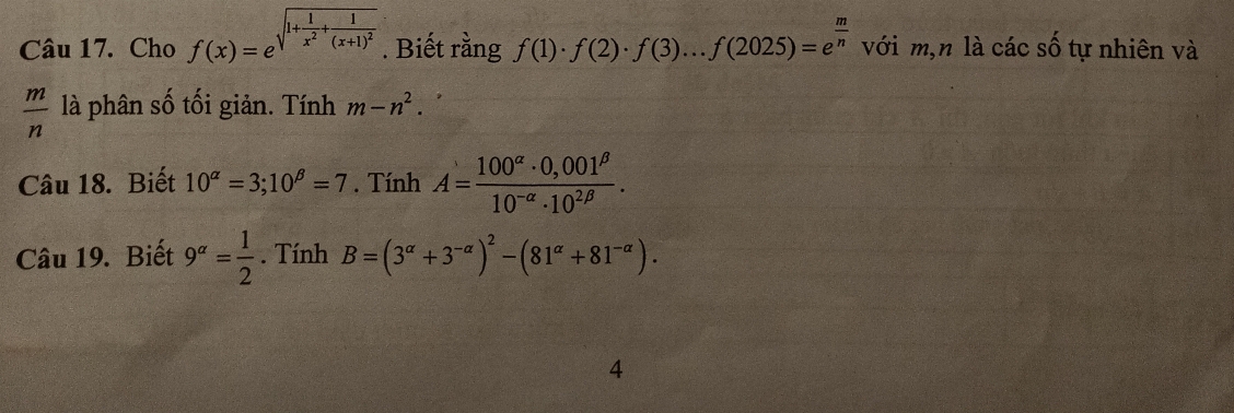 Cho f(x)=e^(sqrt(1+frac 1)x^2)+frac 1(x+1)^2 . Biết rằng f(1)· f(2)· f(3)...f(2025)=e^(frac m)n với m,n là các số tự nhiên và
 m/n  là phân số tối giản. Tính m-n^2. 
Câu 18. Biết 10^(alpha)=3; 10^(beta)=7. Tính A= (100^(alpha)· 0,001^(beta))/10^(-alpha)· 10^(2beta) . 
Câu 19. Biết 9^(alpha)= 1/2 . Tính B=(3^(alpha)+3^(-alpha))^2-(81^(alpha)+81^(-alpha)). 
4