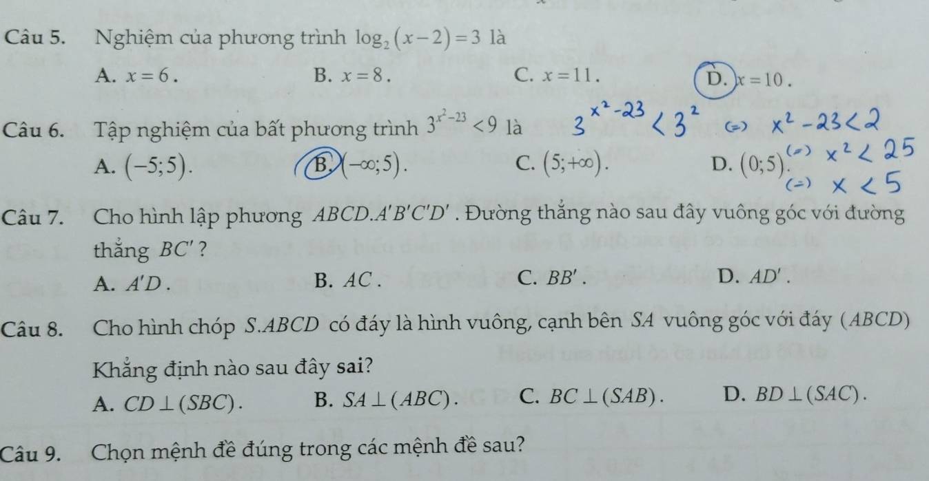 Nghiệm của phương trình log _2(x-2)=3 là
A. x=6. B. x=8. C. x=11. D. x=10. 
Câu 6. Tập nghiệm của bất phương trình 3^(x^2)-23<9</tex> là
C.
A. (-5;5). B (-∈fty ;5). (5;+∈fty ). D. (0;5
Câu 7. Cho hình lập phương ABCD.A B'C'D'. Đường thắng nào sau đây vuông góc với đường
thẳng BC' ?
A. A'D. B. AC. C. BB'. D. AD'. 
Câu 8. Cho hình chóp S. ABCD có đáy là hình vuông, cạnh bên SA vuông góc với đáy (ABCD)
Khẳng định nào sau đây sai?
A. CD⊥ (SBC). B. SA⊥ (ABC). C. BC⊥ (SAB). D. BD⊥ (SAC). 
Câu 9. Chọn mệnh đề đúng trong các mệnh đề sau?