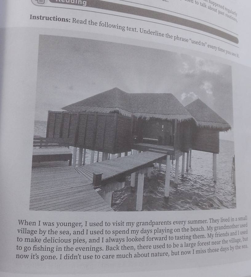 Redding 
_ 
a hapen r arl 
ed to talk about past routine . 
Instructions: Read the following te 
When I was younger, I used to visit my grandparents every summer. They lived in a small 
village by the sea, and I used to spend my days playing on the beach. My grandmother used 
to make delicious pies, and I always looked forward to tasting them. My friends and l used 
to go fishing in the evenings. Back then, there used to be a large forest near the village, but 
now it’s gone. I didn’t use to care much about nature, but now I miss those days by the sea.