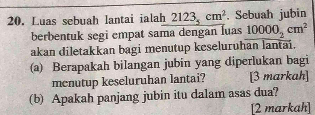 Luas sebuah lantai ialah 2123_5cm^2. Sebuah jubin 
berbentuk segi empat sama dengan luas 10000_2cm^2
akan diletakkan bagi menutup keseluruhan lantai. 
(a) Berapakah bilangan jubin yang diperlukan bagi 
menutup keseluruhan lantai? [3 markah] 
(b) Apakah panjang jubin itu dalam asas dua? 
[2 markah]