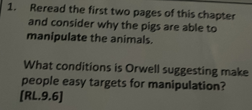 Reread the first two pages of this chapter 
and consider why the pigs are able to 
manipulate the animals. 
What conditions is Orwell suggesting make 
people easy targets for manipulation? 
[RL.9.6]