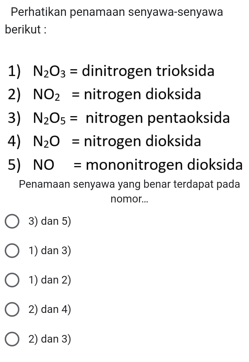 Perhatikan penamaan senyawa-senyawa
berikut :
1) N_2O_3= dinitrogen trioksida
2) NO_2= nitrogen dioksida
3) N_2O_5= nitrogen pentaoksida
4) N_2O= nitrogen dioksida
5) NO= mononitrogen dioksida
Penamaan senyawa yang benar terdapat pada
nomor...
3) dan 5)
1) dan 3)
1) dan 2)
2) dan 4)
2) dan 3)