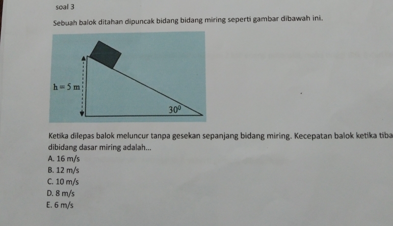 soal 3
Sebuah balok ditahan dipuncak bidang bidang miring seperti gambar dibawah ini.
Ketika dilepas balok meluncur tanpa gesekan sepanjang bidang miring. Kecepatan balok ketika tiba
dibidang dasar miring adalah...
A. 16 m/s
B. 12 m/s
C. 10 m/s
D. 8 m/s
E. 6 m/s