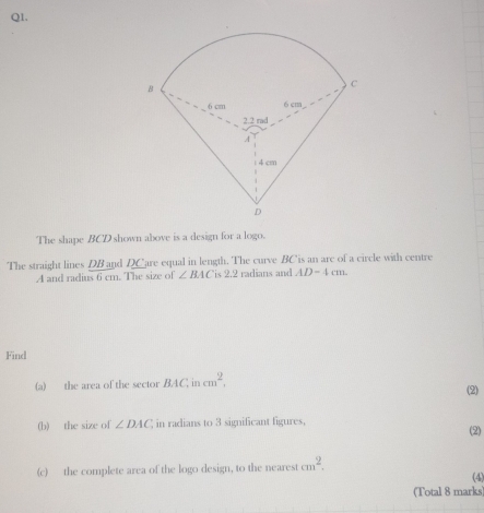 The shape BCD shown above is a design for a logo. 
The straight lines DB and DCare equal in length. The curve BC is an are of a circle with centre
A and radius 6 cm. The size of ∠ BAC 'is 2.2 radians and AD-4cm. 
Find 
(a) the area of the sector BAC in cm^2, 
(2) 
(b) the size of ∠ DAC in radians to 3 significant figures, 
(2) 
(c) the complete area of the logo design, to the nearest cm^2. (4) 
(Total 8 marks