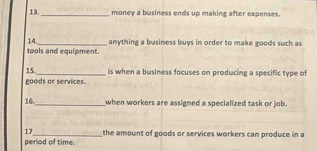 13._ money a business ends up making after expenses. 
14._ anything a business buys in order to make goods such as 
tools and equipment. 
15._ is when a business focuses on producing a specific type of 
goods or services. 
16._ when workers are assigned a specialized task or job. 
17_ the amount of goods or services workers can produce in a 
period of time.