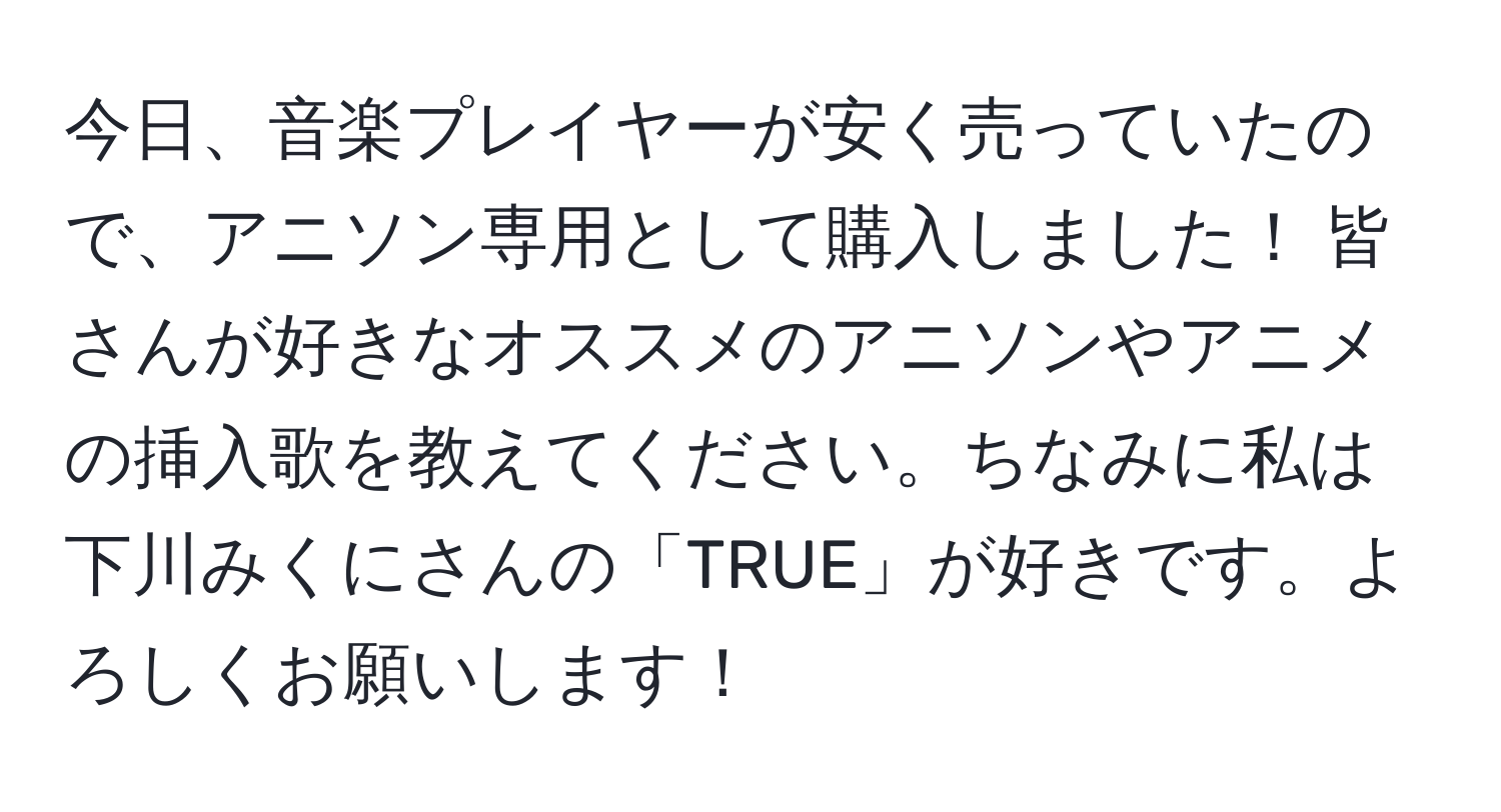 今日、音楽プレイヤーが安く売っていたので、アニソン専用として購入しました！ 皆さんが好きなオススメのアニソンやアニメの挿入歌を教えてください。ちなみに私は下川みくにさんの「TRUE」が好きです。よろしくお願いします！