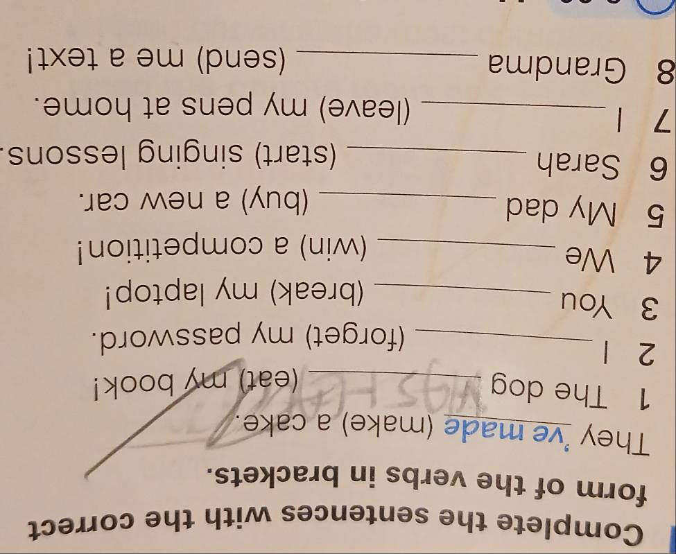 Complete the sentences with the correct 
form of the verbs in brackets. 
They 've made (make) a cake. 
1 The dog_ 
(eat) my book! 
2 1
_(forget) my password. 
3 You 
_(break) my laptop! 
4 We_ 
(win) a competition! 
5 My dad_ 
(buy) a new car. 
6 Sarah 
_(start) singing lessons. 
7 _ 
(leave) my pens at home. 
8 Grandma _(send) me a text!