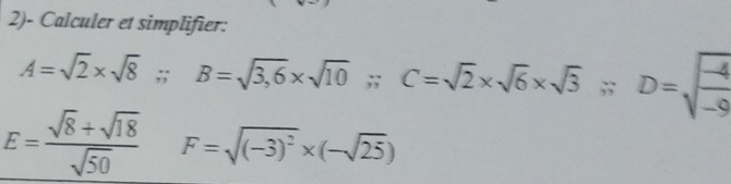 2)- Calculer et simplifier:
A=sqrt(2)* sqrt(8); B=sqrt(3,6)* sqrt(10);; C=sqrt(2)* sqrt(6)* sqrt(3); D=sqrt(frac -4)-9
E= (sqrt(8)+sqrt(18))/sqrt(50)  F=sqrt((-3)^2)* (-sqrt(25))