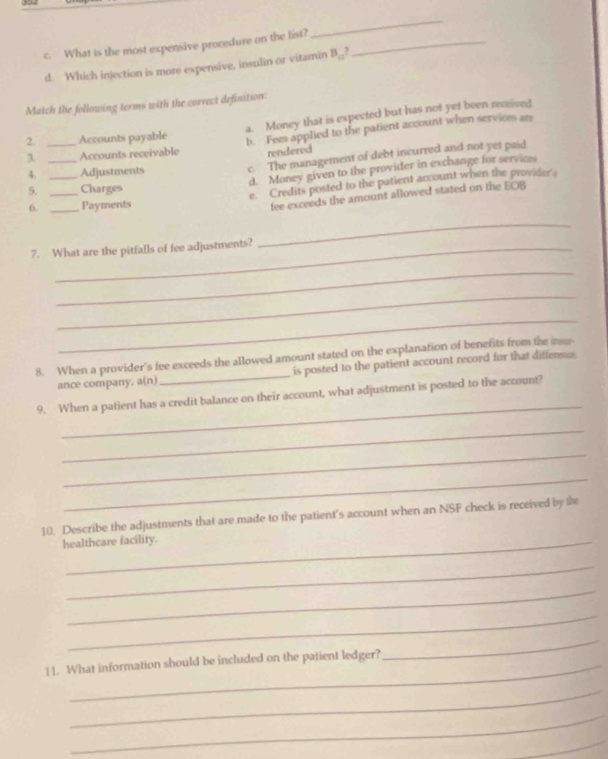 What is the most expensive procedure on the list?_
_
d. Which injection is more expensive, insulin or vitamin B_□ ? 
Match the following terms with the correct definition:
a. Money that is expected but has not yet been received
3. _Accounts receivable b. Fees applied to the patient account when services an
2 _Accounts payable
rendered
4. _Adjustments
c. The management of debt incurred and not yet paid
d. Money given to the provider in exchange for services
5. _Charges
e. Credits posted to the patient account when the provider's
6. _Payments
fee exceeds the amount allowed stated on the EOB
7. What are the pitfalls of fee adjustments?
_
_
_
_
8. When a provider's fee exceeds the allowed amount stated on the explanation of benefits from the i
ance company, a(n)_ is posted to the patient account record for that differ.
_
9. When a patient has a credit balance on their account, what adjustment is posted to the account?
_
_
_
10. Describe the adjustments that are made to the patient's account when an NSF check is received by the
healthcare facility.
_
_
_
11. What information should be included on the patient ledger?
_
_
_
_
