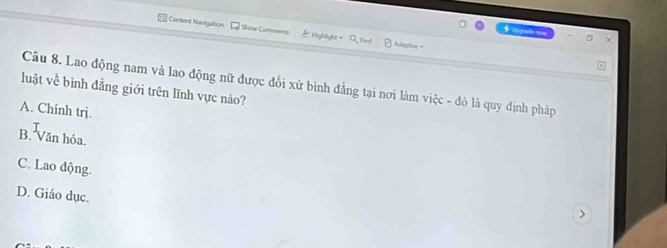 ] Content Navigation Show Comments Highlight Adiegtive =
+ Upraa non x
Câu 8. Lao động nam và lao động nữ được đối xử bình đẳng tại nơi làm việc - đó là quy định pháp
luật về bình đẳng giới trên lĩnh vực nào?
A. Chính trị.
B. Văn hóa.
C. Lao động.
D. Giáo dục.
>