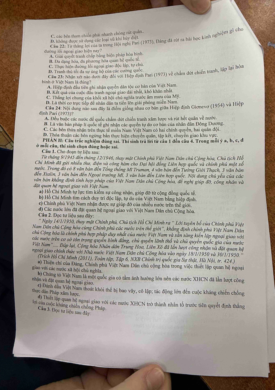 C. các bên tham chiến phải nhanh chóng rút quân..
Câu 22: Từ thắng lợi của ta trong Hội nghị Pari (1973), Đảng đã rút ra bài học kinh nghiệm gỉ cho
D. không được sử dụng các loại vũ khí hủy diệt.
đường lối ngoại giao hiện nay?
A. Giải quyết tranh chấp bằng biện pháp hòa bình.
B. Đa dạng hóa, đa phương hóa quan hệ quốc tế.
C. Thực hiện dường lối ngoại giao độc lập, tự chủ.
D. Tranh thủ tối đa sự ủng hộ của các cường quốc.
Câu 23: Nhận xét nào dưới đây đối với Hiệp định Pari (1973) về chấm dứt chiến tranh, lập lại hòa
bình ở Việt Nam là đúng?
A. Hiệp định đầu tiên ghi nhận quyền dân tộc cơ bản của Việt Nam.
B. Kết quả của cuộc đẩu tranh ngoại giao dài nhất, khó khăn nhất.
C. Thắng lợi chung của khối xã hội chủ nghĩa trước âm mưu của Mỹ.
D. Là thời cơ trực tiếp để nhân dân ta tiến lên giải phóng miền Nam.
Câu 24: Nội dung nào sau đây là điểm giống nhau cơ bản giữa Hiệp định Giơnevơ (1954) và Hiệp
định Pari (1973)?
A. Đều buộc các nước đế quốc chấm dứt chiến tranh xâm lược và rút hết quân về nước.
B. Là văn bản pháp lí quốc tế ghi nhận các quyền tự do cơ bản của nhân dân Đông Dương.
C. Các bên thừa nhận trên thực tế miền Nam Việt Nam có hai chính quyền, hai quân đội
D. Thỏa thuận các bên ngừng bắn thực hiện chuyển quân, tập kết, chuyển giao khu vực.
PHÀN II: Câu trắc nghiệm đúng sai. Thí sinh trả lời từ câu 1 đến câu 4. Trong mỗi ý a, b, c, d
ở mỗi câu, thí sinh chọn đúng hoặc sai.
Câu 1. Cho đoạn tư liệu sau:
Từ tháng 9/1945 đến tháng 12/1946, thay mặt Chính phủ Việt Nam Dân chủ Cộng hòa, Chủ tịch Hồ
Chí Minh đã gửi nhiều thư, điện và công hàm cho Đại hội đồng Liên hợp quốc và chính phủ một số
nước. Trong đó có 8 văn bản đến Tổng thống Mĩ Truman, 4 văn bản đến Tưởng Giới Thạch, 3 văn bản
đến Xtalin, 3 văn bản đến Ngoại trưởng Mĩ, 3 văn bản đến Liên hợp quốc. Nội dung chủ yếu của các
văn bản khắng định tính hợp pháp của Việt Nam Dân chủ Cộng hòa, đề nghị giúp đỡ, công nhân và
đặt quan hệ ngoại giao với Việt Nam.
a) Hồ Chí Minh tự lực tìm kiếm sự công nhận, giúp đỡ từ cộng đồng quốc tế.
b) Hồ Chí Minh tìm cách duy trì độc lập, tự do của Việt Nam băng hiệp định.
c) Chính phủ Việt Nam nhận được sự giúp đỡ của nhiều nước trên thể giới.
d) Các nước lớn đã đặt quan hệ ngoại giao với Việt Nam Dân chủ Cộng hòa.
Câu 2. Đọc tư liệu sau đây:
' Ngày 14/1/1950, thay mặt Chính phủ, Chủ tịch Hồ Chí Minh ra “ Lời tuyên bố của Chính phủ Việt
Nam Dân chủ Cộng hòa cùng Chính phủ các nước trên thế giới”', khắng định chính phủ Việt Nam Dân
Chủ Cộng hòa là chính phủ hợp pháp duy nhất của nước Việt Nam và săn sàng kiển lập ngoại giao với
các nước trên cơ sở tôn trọng quyền bình đắng, chủ quyền lãnh thổ và chủ quyền quốc gia của nước
Việt Nam' .... Đáp lại, Cộng hòa Nhân dân Trung Hoa, Liên Xô đã lần lượt công nhận và đặt quan hệ
ngoại giao chính thức với Nhà nước Việt Nam Dân chủ Cộng hòa vào ngày 18/1/1950 và 30/1/1950.''
(Trích Hồ Chí Minh (2011), Toàn tập, Tập 6, NXB Chính trị quốc gia Sự thật, Hà Nội, tr. 424.)
a) Thiện chí của Đảng, Chính phủ Việt Nam Dân chủ cộng hòa trong việc thiết lập quan hệ ngoại
giao với các nước xã hội chủ nghĩa.
b) Chứng tỏ Việt Nam là một quốc gia có tầm ảnh hưởng lớn nên các nước XHCN đã lần lượt công
nhận và đặt quan hệ ngoại giao.
c) Đánh đấu Việt Nam thoát khỏi thế bị bao vây, cô lập; tác động lớn đến cuộc kháng chiến chống
thực dân Pháp xâm lược.
d) Thiết lập quan hệ ngoại giao với các nước XHCN trở thành nhân tố trước tiên quyết định thắng
lợi của cuộc kháng chiến chống Pháp.
Câu 3. Đọc tư liệu sau đây: