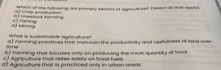 Which of the following are primary sectors of agriculture? (Select all that apply)
a) Crop production
b) Livestock farming
c) Fishing
d) Mining
What is sustainable agriculture?
a) Farming practices that maintain the productivity and usefulness of land over
time
b) Farming that focuses only on producing the most quantity of food
c) Agriculture that relies solely on fossil fuels
d) Agriculture that is practiced only in urban areas