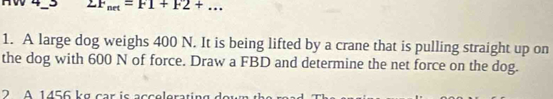 2F_net=F1+F2+... 
1. A large dog weighs 400 N. It is being lifted by a crane that is pulling straight up on 
the dog with 600 N of force. Draw a FBD and determine the net force on the dog. 
2 A 1456 kg car is acceleratir