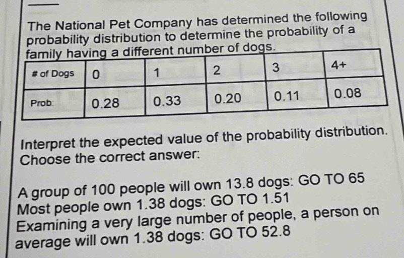 The National Pet Company has determined the following
probability distribution to determine the probability of a
Interpret the expected value of the probability distribution.
Choose the correct answer:
A group of 100 people will own 13.8 dogs: GO TO 65
Most people own 1.38 dogs: GO TO 1.51
Examining a very large number of people, a person on
average will own 1.38 dogs: GO TO 52.8