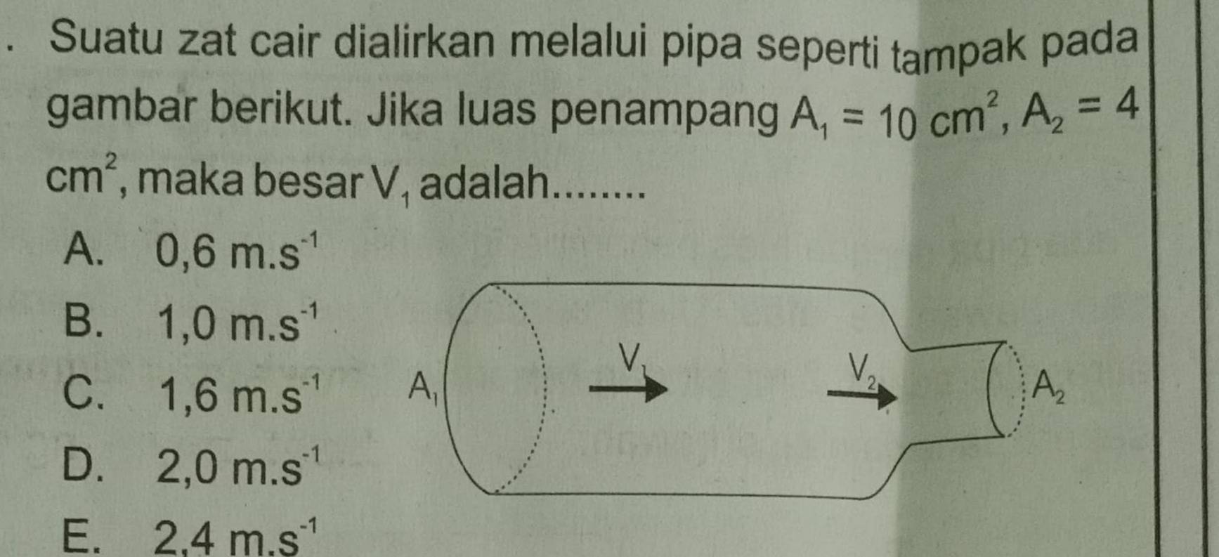 Suatu zat cair dialirkan melalui pipa seperti tampak pada
gambar berikut. Jika luas penampang A_1=10cm^2,A_2=4
cm^2 , maka besar V_1 adalah........
A. 0,6m.s^(-1)
B. 1,0m.s^(-1)
C. 1,6m.s^(-1)
D. 2,0m.s^(-1)
E. 2.4m.s^(-1)