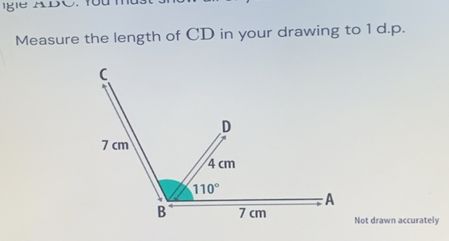 Igle ADC. You 
Measure the length of CD in your drawing to 1 d.p. 
C 
D
7 cm
4 cm
110°
A 
B 7 cm
Not drawn accurately