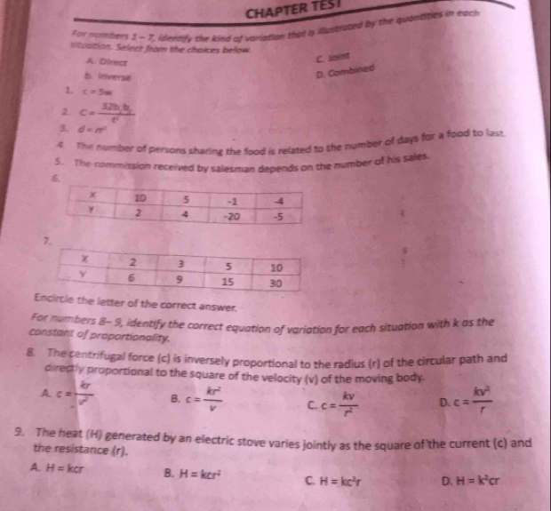 CHAPTER TESI
For numbers 1 - 7, identify the kind of variation that is illustrated by the quantities in each
sitvattion. Select from the choices below.
A. Direct
C. Joint
b. Inverse
D. Combined
1. c=5w
2. c=frac 32b_1b_2t^2
3. d=n^2
4 The number of persons sharing the food is related to the number of days for a food to last
5. The commission received by salesman depends on the number of his sales
7.
ircle the letter of the correct answer.
For numbers 8- 9, identify the correct equation of variation for each situation with k as the
constant of proportionality.
8. The centrifugal force (c) is inversely proportional to the radius (r) of the circular path and
directly proportional to the square of the velocity (v) of the moving body.
A c= kr/v^2  B. c= kr^2/v  C. c= kv/r^2  D. c= kv^2/r 
9. The heat (H) generated by an electric stove varies jointly as the square of the current (c) and
the resistance (r).
A. H=kcr B. H=kcr^2 C. H=kc^2r D. H=k^2cr