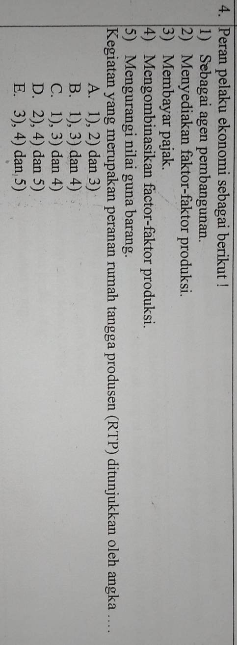 Peran pelaku ekonomi sebagai berikut !
1) Sebagai agen pembangunan.
2) Menyediakan faktor-faktor produksi.
3) Membayar pajak.
4) Mengombinasikan factor-faktor produksi.
5) Mengurangi nilai guna barang.
Kegiatan yang merupakan peranan rumah tangga produsen (RTP) ditunjukkan oleh angka ....
A. 1), 2) dan 3)
B. 1), 3) dan 4)
C. 1), 3) dan 4)
D. 2), 4) dan 5)
E. 3), 4) dan 5)