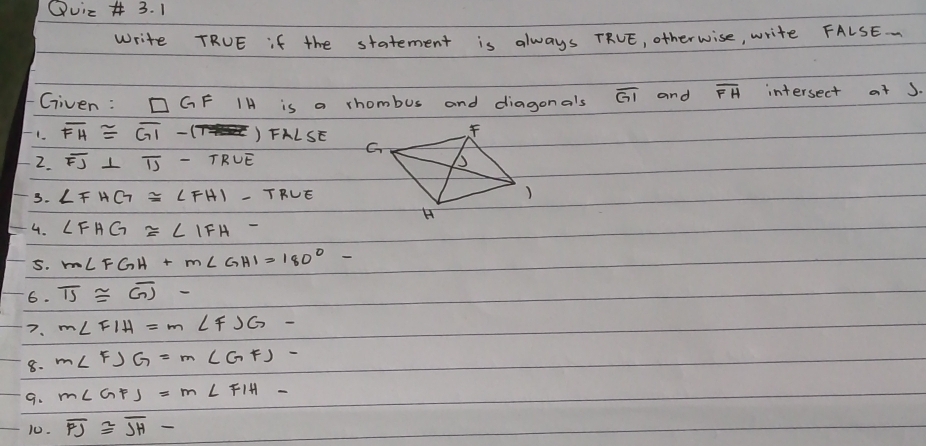 Quic 3. 1 
Write TRUE if the statement is always TRVE, otherwise, write FALSE. . 
Given : □ GF IH is a rhombus and diagonals overline GI and overline FH intersect at J. 
1. overline FH≌ overline GI-1 ) FALSE 
2. overline FJ⊥ overline IJ-TRUE
3. ∠ FHG≌ ∠ FHI-TRUE
4. ∠ FHG≌ ∠ IFH
5. m∠ FGH+m∠ GHI=180°-
6. overline IJ≌ overline GJ-
7. m∠ FIH=m∠ FJG-
8. m∠ FJG=m∠ GFJ-
9. m∠ GFJ=m∠ FIH-
10. overline FJ≌ overline JH-