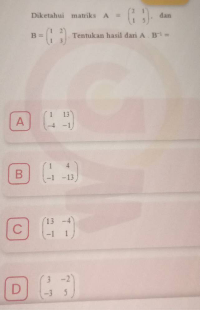 Diketahui matriks A=beginpmatrix 2&1 1&5endpmatrix. dan
B=beginpmatrix 1&2 1&3endpmatrix. Tentukan hasil dari A. B^(-1)=
A beginpmatrix 1&13 -4&-1endpmatrix
B beginpmatrix 1&4 -1&-13endpmatrix
C beginpmatrix 13&-4 -1&1endpmatrix
D beginpmatrix 3&-2 -3&5endpmatrix