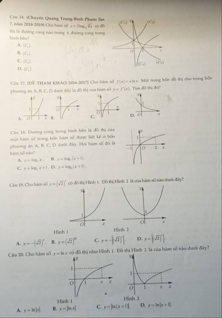 (Chuyên Quang Trung-Bình Phước lần
7, năm 2018-2019) Cho hàm số y=3log _12sqrt[3](x) có đō
thị là đường cong nào trong 4 đường cong trong
hình bên?
A. (C_1).
B. (C_2).
C. (C_3).
D. (C_4).
Câu 17. [Đề THAM KHẢO 2016-2017] Cho hàm số f(x)=xln x. Một trong bốn đồ thị cho trong bốn
phương án A, B, C, D dưới đây là đồ thị của hàm số y=f'(x). Tìm đồ thị đó?

A
Câu 18. Đường cong trong hình bên là đồ thị của
một hàm số trong bốn hàm số được liệt kê ở bốn
phương án A, B, C, D dưới đây. Hỏi hàm số đó là
hàm số nào?
A. y=log _2x. B. y=log _2(x+1).
C. y=log _3x+1. D. y=log _3(x+1).
Câu 19, Cho hàm số y=(sqrt(2))^x có đồ thị Hình 1. Đồ thị Hình 2 là của hàm số nào dưới đây?
y
1
o x
Hình 1 Hình 2
A. y=-(sqrt(2))^x. B. y=(sqrt(2))^|x|. C. y=-|(sqrt(2))^x|. D. y=|(sqrt(2))^x|·
Câu 20. Cho hàm số y=ln x có đồ thị như Hình 1. Đồ thị Hình 2 là của hàm số nào dưới đây?
Hình 1 Hình 2
A. y=ln |x|. B. y=|ln x|. C. y=|ln (x+1)|. D. y=ln |x+1|.